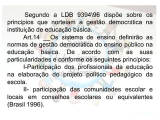 Segundo a LDB 939496 dispõe sobre os
princípios que norteiam a gestão democrática na
instituição de educação básica.
Art.14 __Os sistema de ensino definirão as
normas de gestão democrática do ensino público na
educação básica. De acordo com as suas
particularidades e conforme os seguintes princípios:
I-Participação dos profissionais da educação
na elaboração do projeto político pedagógico da
escola.
II- participação das comunidades escolar e
locais em conselhos escolares ou equivalentes
(Brasil 1996).
 