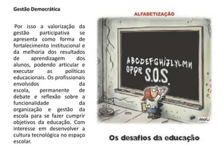 Gestão Democrática
Por isso a valorização da
gestão participativa se
apresenta como forma de
fortalecimento institucional e
da melhoria dos resultados
de aprendizagem dos
alunos, podendo articular e
executar as políticas
educacionais. Os profissionais
envolvidos da
escola, permanente de
debate e reflexão sobre a
funcionalidade da
organização e gestão da
escola para se fazer cumprir
objetivos da educação. Com
interesse em desenvolver a
cultura tecnológica no espaço
escolar.
 
