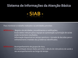 Para monitorar o trabalho realizado e as atividades previstas:
MÓDULO 1 – Registro de atividades, procedimentos e notificações;
Esses dados indicam para a equipe se a prevenção e promoção de saúde
estão tendo bons resultados;
Informação disponível em tempo oportuno = tomada de decisões para o
enfrentamento imediato dos problemas identificados.
MÓDULO 2 - Acompanhamento de grupos de risco;
A consolidação desses dados permite o cálculo de indicadores de saúde e
seu acompanhamento ao longo do tempo.
 