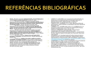  BRASIL. Ministério da Saúde. Saúde da Família: uma estratégia para a
reorientação do modelo assistencial. Brasília, DF, 1997c.
 ________.Ministério da Saúde. Secretaria de Atenção à Saúde.
Departamento de Atenção Básica. Política nacional de atenção básica /
Ministério da Saúde, Secretaria de Atenção à Saúde, Departamento
de Atenção à Saúde. – Brasília: Ministério da Saúde, 2006.
 ________.Ministério da Saúde. Secretaria de Atenção à Saúde.
Departamento de Atenção Básica. Saúde na escola / Ministério da
Saúde, Secretaria de Atenção à Saúde, Departamento de Atenção
Básica. – Brasília: Ministério da Saúde, 2009b.
 ________.Ministério da Saúde. Secretaria de Vigilância em Saúde.
Departamento de Vigilância Epidemiológica. Guia de vigilância
epidemiológica / Ministério da Saúde, Secretaria de Vigilância em
Saúde, Departamento de Vigilância Epidemiológica. – 7. ed. – Brasília:
Ministério da Saúde, 2009a.
 ________.Ministério da Saúde. Sistema Único de Saúde (SUS):
princípios e conquistas. Secretaria Executiva – Brasília: Ministério da
Saúde, 2000.
 ________;COSTA, E.A. Vigilância da saúde e vigilância sanitária:
concepções, estratégias e práticas. Texto preliminar elaborado para
debate no 20° Seminário Temático da Agência Nacional de Vigilância
Sanitária. Brasília, 2003. (Cooperação Técnica ISC/Anvisa).
 BRASIL. Ministério da Saúde. Secretaria de Assistência à Saúde.
Coordenação de Saúde da Comunidade. Saúde da Família: uma
estratégia para a reorientação do modelo assistencial. Brasília.
Ministério da Saúde, 1997a.
 CAMPOS, F.E.; BELISÁRIO, S.A. O programa de saúde da família e os
desafios para a formação profissional e a educação continuada. In:
Interlace Comunicação, Saúde, Educação. Fundação UNI
Botucatu/Unesp,v.5, n.9, São Paulo, 2001 (p. 133-141).
 CAMPOS, G.W.S.; GUERRERO, A.V.P. (orgs.). Manual de práticas de
atenção básica: saúde ampliada e compartilhada. São Paulo: Aderaldo &
Rothschild, 2010.
 COIMBRA, V.C.C.; OLIVEIRA, M.M.; VILA, T.C.S.; ALMEIDA, M.C.P. A
atenção em saúde mental na estratégia da saúde da família. Revista
eletrônica de Enfermagem, V07, p. 113-117, 2005.
 COSTA, E.; CARBONE, M. Saúde da família: uma abordagem
multidisciplinar. Rio de Janeiro: Editora Rubio, 2009.
 DA ROS, MA Políticas Públicas de Saúde no Brasil. In:. BAGRICHEVSKI,
M. (Org.) Saúde em debate na Educação Física. Blumenau: Nova Letra,
2006. p.44-66.
 FIGUEIREDO, E. N.: Estratégia Saúde da Família e Núcleo de Apoio à
Saúde da Família: diretrizes e fundamentos. Módulo Político Gestor.
Especialização em saúde da família. UMA-SUS/UNIFESP. Disponível em
http://www.unasus.unifesp.br/biblioteca_virtual/esf/2/unidades_conteud
os/unidade05/unidade05.pdf. Acesso em 29/05/13.
 LOURENÇÃO L.G. ; Soler, Z. A.S.G.: Implantação do Programa Saúde da
Família no Brasil. Arq Ciênc Saúde 2004 jul-set;11(3):158-62
 ROCHA, S.M.M.; ALMEIDA, M.C.P. O processo de trabalho da
enfermagem em saúde coletiva e a interdisciplinaridade. Rev. latino-
am.enfermagem, Ribeirão Preto, v. 8, n. 6, p. 96-101, dezembro 2000.
 RONCOLLETA, AFT et al. Principios da Medicina de Família . São Paulo:
Sombramfa de 2003.
 