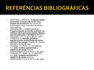  ROSAWAG, LABATE RC. Programa Saúde
da Família: a construção de um novo
modelo de assistência. Ver Latino-am
Enfermagem 2005 novembro-dezembro
13(6):1027-34.
 SANTANA, M.L.; CARMAGNANI, M.I.
Programa Saúde da Família no Brasil: um
enfoque sobre seus pressupostos básicos,
operacionalização e vantagens. Saúde e
Sociedade, v.10, n.1:33-53, jan./jul. 2001.
 STARFIELD, B. Atenção primária:
equilíbrio entre necessidades de saúde,
serviços e tecnologia. Brasília, DF: Unesco:
Ministério da Saúde, 2002.
 TEIXEIRA,C.F.; PAIM, J.S.;VILASBOAS,
A.L. SUS: modelos assistenciais e
vigilância da saúde. Informe
Epidemiológico do SUS,VII(2): 7-28, 1998.
 TEIXEIRA,C.F.; PAIM, J.S.;VILASBOAS,
A.L. SUS: modelos assistenciais e
vigilância da saúde. Informe
Epidemiológico do SUS,VII(2): 7-28, 1998.
 