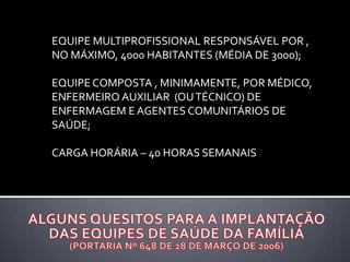 EQUIPE MULTIPROFISSIONAL RESPONSÁVEL POR ,
NO MÁXIMO, 4000 HABITANTES (MÉDIA DE 3000);
EQUIPE COMPOSTA , MINIMAMENTE, POR MÉDICO,
ENFERMEIRO AUXILIAR (OUTÉCNICO) DE
ENFERMAGEM E AGENTES COMUNITÁRIOS DE
SAÚDE;
CARGA HORÁRIA – 40 HORAS SEMANAIS
 