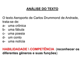 ANÁLISE DO TEXTO
O texto Aeroporto de Carlos Drummond de Andrade,
trata-se de:
a- uma crônica
b- uma fábula
c- uma poesia
d- um conto
e- uma notícia
HABILIDADADE  COMPETÊNCIA (reconhecer os
diferentes gêneros e suas funções)
 