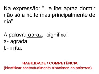 Na expressão: “...e lhe apraz dormir
não só a noite mas principalmente de
dia”
A palavra apraz, significa:
a- agrada.
b- irrita.
HABILIDADE  COMPETÊNCIA
(identificar contextualmente sinônimos de palavras)
 