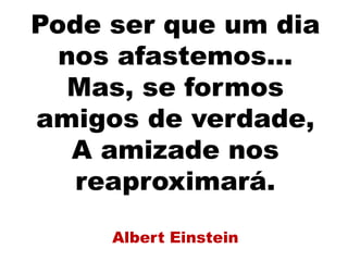 Pode ser que um dia
nos afastemos...
Mas, se formos
amigos de verdade,
A amizade nos
reaproximará.
Albert Einstein
 