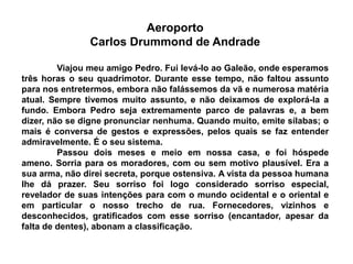 Aeroporto
Carlos Drummond de Andrade
Viajou meu amigo Pedro. Fui levá-lo ao Galeão, onde esperamos
três horas o seu quadrimotor. Durante esse tempo, não faltou assunto
para nos entretermos, embora não falássemos da vã e numerosa matéria
atual. Sempre tivemos muito assunto, e não deixamos de explorá-la a
fundo. Embora Pedro seja extremamente parco de palavras e, a bem
dizer, não se digne pronunciar nenhuma. Quando muito, emite sílabas; o
mais é conversa de gestos e expressões, pelos quais se faz entender
admiravelmente. É o seu sistema.
Passou dois meses e meio em nossa casa, e foi hóspede
ameno. Sorria para os moradores, com ou sem motivo plausível. Era a
sua arma, não direi secreta, porque ostensiva. A vista da pessoa humana
lhe dá prazer. Seu sorriso foi logo considerado sorriso especial,
revelador de suas intenções para com o mundo ocidental e o oriental e
em particular o nosso trecho de rua. Fornecedores, vizinhos e
desconhecidos, gratificados com esse sorriso (encantador, apesar da
falta de dentes), abonam a classificação.
 