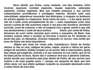Devo admitir que Pedro, como visitante, nos deu trabalho: tinha
horários especiais, comidas especiais, roupas especiais, sabonetes
especiais, criados especiais. Mas sua simples presença e seu sorriso
compensariam providências e privilégios maiores. Recebia tudo com
naturalidade, sabendo-se merecedor das distinções, e ninguém se lembraria
de achá-lo egoísta ou inoportuno. Suas horas de sono — e lhe apraz dormir
não só à noite como principalmente de dia — eram respeitadas como ritos
sacros a ponto de não ousarmos erguer a voz para não acordá-lo. Acordaria
sorrindo, como de costume, e não se zangaria com a gente, porém é que não
nos perdoaríamos o corte de seus sonhos. Assim, por conta de Pedro,
deixamos de ouvir muito concerto para violino e orquestra, de Bach, mas
também nossos olhos e ouvidos se forraram à tortura da TV. Andando na
ponta dos pés, ou descalços, levamos tropeções no escuro, mas sendo por
amor de Pedro não tinha importância.
Objeto que visse em nossa mão, requisitava-o. Gosta de óculos
alheios (e não os usa), relógios de pulso, copos, xícaras e vidros em geral,
artigos de escritório, botões simples ou de punho. Não é colecionador; gosta
das coisas para pegá-las, mirá-las e (é seu costume ou sua mania, que se há
de fazer) pô-las na boca. Quem não o conhecer dirá que é péssimo costume,
porém duvido que mantenha este juízo diante de Pedro, de seu sorriso sem
malícia e de suas pupilas azuis — porque me esquecia de dizer que tem
olhos azuis, cor que afasta qualquer suspeita ou acusação apressada sobre
a razão íntima de seus atos.
 