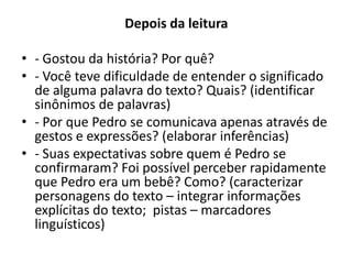 Depois da leitura
• - Gostou da história? Por quê?
• - Você teve dificuldade de entender o significado
de alguma palavra do texto? Quais? (identificar
sinônimos de palavras)
• - Por que Pedro se comunicava apenas através de
gestos e expressões? (elaborar inferências)
• - Suas expectativas sobre quem é Pedro se
confirmaram? Foi possível perceber rapidamente
que Pedro era um bebê? Como? (caracterizar
personagens do texto – integrar informações
explícitas do texto; pistas – marcadores
linguísticos)
 