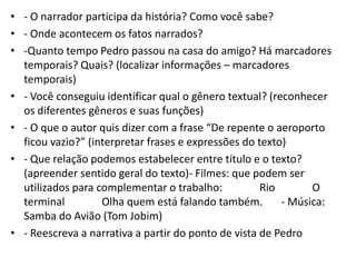 • - O narrador participa da história? Como você sabe?
• - Onde acontecem os fatos narrados?
• -Quanto tempo Pedro passou na casa do amigo? Há marcadores
temporais? Quais? (localizar informações – marcadores
temporais)
• - Você conseguiu identificar qual o gênero textual? (reconhecer
os diferentes gêneros e suas funções)
• - O que o autor quis dizer com a frase “De repente o aeroporto
ficou vazio?” (interpretar frases e expressões do texto)
• - Que relação podemos estabelecer entre título e o texto?
(apreender sentido geral do texto)- Filmes: que podem ser
utilizados para complementar o trabalho: Rio O
terminal Olha quem está falando também. - Música:
Samba do Avião (Tom Jobim)
• - Reescreva a narrativa a partir do ponto de vista de Pedro
 