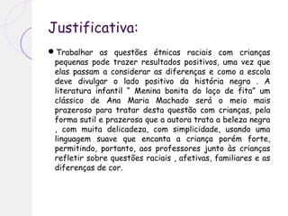 Justificativa:
Trabalhar as questões étnicas raciais com crianças
pequenas pode trazer resultados positivos, uma vez que
elas passam a considerar as diferenças e como a escola
deve divulgar o lado positivo da história negra . A
literatura infantil “ Menina bonita do laço de fita” um
clássico de Ana Maria Machado será o meio mais
prazeroso para tratar desta questão com crianças, pela
forma sutil e prazerosa que a autora trata a beleza negra
, com muita delicadeza, com simplicidade, usando uma
linguagem suave que encanta a criança porém forte,
permitindo, portanto, aos professores junto às crianças
refletir sobre questões raciais , afetivas, familiares e as
diferenças de cor.
 