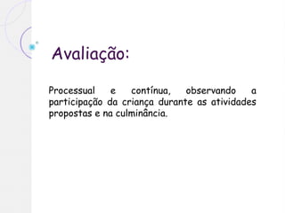 Avaliação:
Processual e contínua, observando a
participação da criança durante as atividades
propostas e na culminância.
 