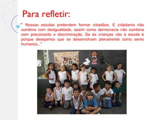 Para refletir:
“ Nossas escolas pretendem formar cidadãos. E cidadania não
combina com desigualdade, assim como democracia não combina
com preconceito e discriminação. Se as crianças vão à escola é
porque desejamos que se desenvolvam plenamente como seres
humanos...”
 