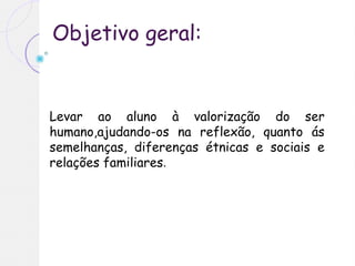 Objetivo geral:
Levar ao aluno à valorização do ser
humano,ajudando-os na reflexão, quanto ás
semelhanças, diferenças étnicas e sociais e
relações familiares.
 