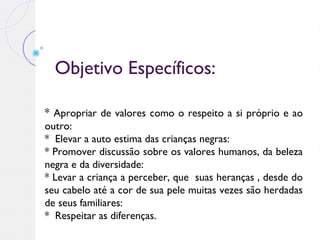 Objetivo Específicos:
* Apropriar de valores como o respeito a si próprio e ao
outro:
* Elevar a auto estima das crianças negras:
* Promover discussão sobre os valores humanos, da beleza
negra e da diversidade:
* Levar a criança a perceber, que suas heranças , desde do
seu cabelo até a cor de sua pele muitas vezes são herdadas
de seus familiares:
* Respeitar as diferenças.
 