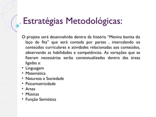 Estratégias Metodológicas:
O projeto será desenvolvido dentro da história “Menina bonita do
laço de fita” que será contada por partes , intercalando os
conteúdos curriculares e atividades relacionadas aos conteúdos,
observando as habilidades e competências. As variações que se
fizeram necessárias serão contextualizadas dentro das áreas
ligadas a:
• Linguagem
• Matemática
• Natureza e Sociedade
• Psicomotricidade
• Artes
• Músicas
• Função Semiótica
 