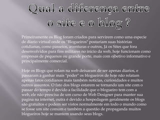 Primeiramente os Blog foram criados para servirem como uma especie
de diario virtual onde os "Blogueiros" postariam suas histórias
cotidianas, como passeios, aventuras e outros, Já os Sites que fora
desenvolvidos para fins militares no inicio da web, hoje funcionam como
empresas de pequenos ou grande porte, mais com ojbetivo informativo e
principalmente comercial.
Hoje os Blogs que rolam na web deixaram de ser apenas diarios, e
passaram a ganhar mais "poder" os blogueiros de hoje não relatam
apenas fatos cotidianos mais também noticias, curiosidades e muitos
outros assuntos. O fato dos blogs estarem se tornando um site com o
passar do tempo é devido a facilidade que o blogueiro tem com a
web, ele não prescisa de um curso de Web Designer para manter sua
pagina na internet, outra é devido a hospedagem geralmente os blogs
são gratuitos e podem ser vistos normalmente em todo o mundo como
se fosse um site comum e também a questão de propaganda muitos
blogueiros hoje se mantem usando seus blogs.
 