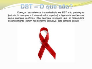 Doenças sexualmente transmissíveis ou DST são patologias
(estudo de doenças sob determinados aspetos) antigamente conhecidas
como doenças venéreas. São doenças infeciosas que se transmitem
essencialmente (porém não de forma exclusiva) pelo contacto sexual.
 
