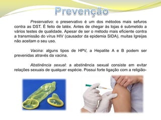 Preservativo: o preservativo é um dos métodos mais sefuros
contra as DST. É feito de latéx. Antes de chegar às lojas é submetido a
vários testes de qualidade. Apesar de ser o método mais eficiente contra
a transmissão do vírus HIV (causador da epidemia SIDA), muitas Igreijas
não aceitam o seu uso.
Vacina: alguns tipos de HPV, a Hepatite A e B podem ser
prevenidas através da vacina.
Abstinência sexual: a abstinência sexual consiste em evitar
relações sexuais de qualquer espécie. Possui forte ligação com a religião-
 