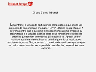 Uma intranet é uma rede particular de computadores que utiliza um
protocolo de comunicação chamado TCP/IP, idêntico ao da internet. A
diferença entre elas é que uma intranet pertence a uma empresa ou
organização e é utilizada apenas pelos seus funcionários e pessoas
externas que tenham autorização para acessá-la. Apesar de ser
considerada uma internet interna, permite que micros localizados
remotamente, numa filial, acessem o conteúdo de servidores que estejam
na matriz como também ser expandida para clientes, tornando-se uma
extranet.
O que é uma intranet
 