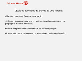 •Mantém uma única fonte de informação;
•Utiliza o mesmo pessoal que normalmente seria responsável por
propagar o material impresso;
•Reduz a impressão de documentos de uma corporação;
•A Intranet fornece os recursos da Internet sem o risco de invasão;
Quais os benefícios da criação de uma intranet
 