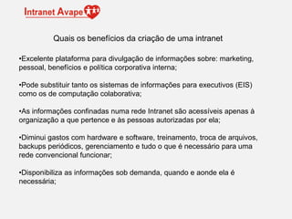 •Excelente plataforma para divulgação de informações sobre: marketing,
pessoal, benefícios e política corporativa interna;
•Pode substituir tanto os sistemas de informações para executivos (EIS)
como os de computação colaborativa;
•As informações confinadas numa rede Intranet são acessíveis apenas à
organização a que pertence e às pessoas autorizadas por ela;
•Diminui gastos com hardware e software, treinamento, troca de arquivos,
backups periódicos, gerenciamento e tudo o que é necessário para uma
rede convencional funcionar;
•Disponibiliza as informações sob demanda, quando e aonde ela é
necessária;
Quais os benefícios da criação de uma intranet
 