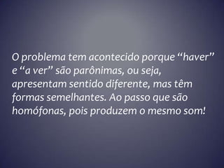 O problema tem acontecido porque “haver”
e “a ver” são parônimas, ou seja,
apresentam sentido diferente, mas têm
formas semelhantes. Ao passo que são
homófonas, pois produzem o mesmo som!