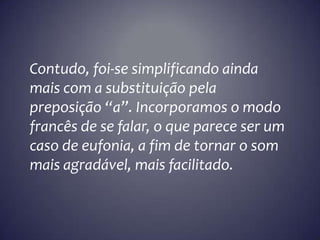 Contudo, foi-se simplificando ainda
mais com a substituição pela
preposição “a”. Incorporamos o modo
francês de se falar, o que parece ser um
caso de eufonia, a fim de tornar o som
mais agradável, mais facilitado.