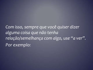 Com isso, sempre que você quiser dizer
alguma coisa que não tenha
relação/semelhança com algo, use “a ver”.
Por exemplo: