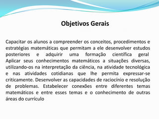 Capacitar os alunos a compreender os conceitos, procedimentos e
estratégias matemáticas que permitam a ele desenvolver estudos
posteriores e adquirir uma formação científica geral
Aplicar seus conhecimentos matemáticos a situações diversas,
utilizando-os na interpretação da ciência, na atividade tecnológica
e nas atividades cotidianas que lhe permita expressar-se
criticamente. Desenvolver as capacidades de raciocínio e resolução
de problemas. Estabelecer conexões entre diferentes temas
matemáticos e entre esses temas e o conhecimento de outras
áreas do currículo
Objetivos Gerais
 
