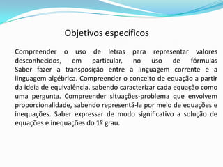 Compreender o uso de letras para representar valores
desconhecidos, em particular, no uso de fórmulas
Saber fazer a transposição entre a linguagem corrente e a
linguagem algébrica. Compreender o conceito de equação a partir
da ideia de equivalência, sabendo caracterizar cada equação como
uma pergunta. Compreender situações-problema que envolvem
proporcionalidade, sabendo representá-la por meio de equações e
inequações. Saber expressar de modo significativo a solução de
equações e inequações do 1º grau.
Objetivos específicos
 