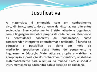Justificativa
A matemática é entendida com um conhecimento
vivo, dinâmico, produzido ao longo da Historia, nas diferentes
sociedades. Esse conhecimento é sistematizado e organizado
com a linguagem simbólica própria de cada cultura, atendendo
as necessidades concretas da humanidade, como
compreender, interpretar e transformar a realidade. É função do
educador é possibilitar ao aluno por meio da
mediação, apropriar-se dessa forma de pensamento e
linguagem. A Educação Matemática se propõe a viabilizar a
apropriação e produção do conhecimento científico, alfabetizar
matematicamente para a leitura do mundo físico e social e
instrumentalizar os educandos para o exercício da cidadania.
 