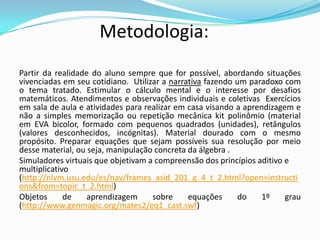Metodologia:
Partir da realidade do aluno sempre que for possível, abordando situações
vivenciadas em seu cotidiano. Utilizar a narrativa fazendo um paradoxo com
o tema tratado. Estimular o cálculo mental e o interesse por desafios
matemáticos. Atendimentos e observações individuais e coletivas Exercícios
em sala de aula e atividades para realizar em casa visando a aprendizagem e
não a simples memorização ou repetição mecânica kit polinômio (material
em EVA bicolor, formado com pequenos quadrados (unidades), retângulos
(valores desconhecidos, incógnitas). Material dourado com o mesmo
propósito. Preparar equações que sejam possíveis sua resolução por meio
desse material, ou seja, manipulação concreta da álgebra .
Simuladores virtuais que objetivam a compreensão dos princípios aditivo e
multiplicativo
(http://nlvm.usu.edu/es/nav/frames_asid_201_g_4_t_2.html?open=instructi
ons&from=topic_t_2.html)
Objetos de aprendizagem sobre equações do 1º grau
(http://www.genmagic.org/mates2/eq1_cast.swf)
 