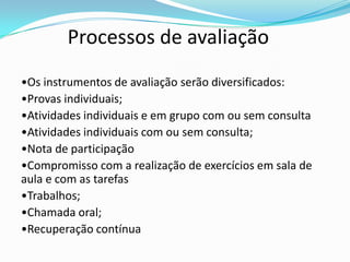 Processos de avaliação
•Os instrumentos de avaliação serão diversificados:
•Provas individuais;
•Atividades individuais e em grupo com ou sem consulta
•Atividades individuais com ou sem consulta;
•Nota de participação
•Compromisso com a realização de exercícios em sala de
aula e com as tarefas
•Trabalhos;
•Chamada oral;
•Recuperação contínua
 