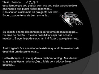 “Ih aii...Pessoal....   (^_^) / /
esse tempo que vou passar com vcs vou estar aprendendo e
ensinado o que puder sobre desenhos...
Não sou tão crack mais da pra gente ser feliz...
Espero q agente se de bem e vms la...
Eu escolhi o tema desenho para ser o tema do meu blog pq...
Eu amo de paixão... Ele nos possibilita viajar nas nossas
mentes... E agente pode ser, criar, ir & fazer o que quisermos...
Assim agente fica em estado de êxtase quando terminamos de
desenhar um desenho legal...
Então Abraços... E me ajudem a melhorar o blog.. Mandando
suas sugestões e reclamações... Mais com educação em
pessoal....
 