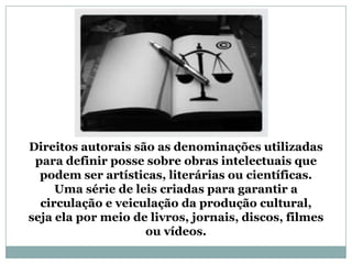 Direitos autorais são as denominações utilizadas
para definir posse sobre obras intelectuais que
podem ser artísticas, literárias ou científicas.
Uma série de leis criadas para garantir a
circulação e veiculação da produção cultural,
seja ela por meio de livros, jornais, discos, filmes
ou vídeos.
 