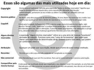 Essas são algumas das mais utilizadas hoje em dia:
Copyright Direito autoral tradicional, definido pela expressão “todos os direitos reservados”. Significa que
todos os direitos relativos àquela obra, como reprodução, alteração, distribuição
comercialização, pertencem ao seu criador ou editor e só podem ser utilizados com sua
autorização.
Domínio público No Brasil, uma obra passa a ser de domínio público 70 anos depois da morte do seu criador. Isso
significa que qualquer um tem o direito de reproduzi-la ou comercializá-la sem pagar nada.
Copyleft Criado pela Fundação Software Livre (FSF), o termo surgiu como brincadeira (em inglês, right
significa “direito” e left, “esquerdo”) e acabou se tornando sério. Um software livre é aquele que
está liberado para uso, cópia e alterações. É possível mexer no programa, criar aplicações e corrigir
erros, deixando todas essas mudanças igualmente liberadas para mais alterações.
Alguns direitos
reservados
A expressão “alguns direitos reservados” refere-se a uma série de licenças “ajustáveis”
derivadas do copyleft. Funciona como uma “caixa de ferramentas” para quem quer
liberar usos específicos de determinadas obras. Existem quatro tipos delas, que podem
ser combinados entre si:
Atribuição: Qualquer um pode usar sua criação, desde que o nome do autor esteja creditado.
Recombo: Permite que a obra seja alterada, podendo ser sampleada ou remixada.
Não-comercial: Obra liberada desde que sem fins lucrativos. Para usá-la comercialmente, é preciso autorização.
Compartilhar pela
mesma licença:
A obra pode ser reutilizada desde que respeitado o seu objetivo inicial. Por exemplo, se uma foto está
liberada para uso não-comercial, eu posso veiculá-la em meu site pessoal, mas não em um livro que
será vendido.
 