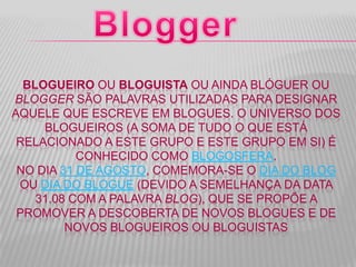 BLOGUEIRO OU BLOGUISTA OU AINDA BLÓGUER OU
BLOGGER SÃO PALAVRAS UTILIZADAS PARA DESIGNAR
AQUELE QUE ESCREVE EM BLOGUES. O UNIVERSO DOS
BLOGUEIROS (A SOMA DE TUDO O QUE ESTÁ
RELACIONADO A ESTE GRUPO E ESTE GRUPO EM SI) É
CONHECIDO COMO BLOGOSFERA.
NO DIA 31 DE AGOSTO, COMEMORA-SE O DIA DO BLOG
OU DIA DO BLOGUE (DEVIDO A SEMELHANÇA DA DATA
31.08 COM A PALAVRA BLOG), QUE SE PROPÕE A
PROMOVER A DESCOBERTA DE NOVOS BLOGUES E DE
NOVOS BLOGUEIROS OU BLOGUISTAS
 