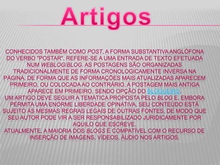 CONHECIDOS TAMBÉM COMO POST, A FORMA SUBSTANTIVAANGLÓFONA
DO VERBO "POSTAR", REFERE-SE A UMA ENTRADA DE TEXTO EFETUADA
NUM WEBLOG/BLOG. AS POSTAGENS SÃO ORGANIZADAS
TRADICIONALMENTE DE FORMA CRONOLOGICAMENTE INVERSA NA
PÁGINA, DE FORMA QUE AS INFORMAÇÕES MAIS ATUALIZADAS APARECEM
PRIMEIRO, OU COLOCADA AO CONTRÁRIO, A POSTAGEM MAIS ANTIGA
APARECE EM PRIMEIRO, SENDO OPÇÃO DO BLOGUEIRO.
UM ARTIGO DEVE SEGUIR A TEMÁTICA PROPOSTA PELO BLOG E, EMBORA
PERMITA UMA ENORME LIBERDADE OPINATIVA, SEU CONTEÚDO ESTÁ
SUJEITO ÀS MESMAS REGRAS LEGAIS DE OUTRAS FONTES, DE MODO QUE
SEU AUTOR PODE VIR A SER RESPONSABILIZADO JURIDICAMENTE POR
AQUILO QUE ESCREVE.
ATUALMENTE, A MAIORIA DOS BLOGS É COMPATÍVEL COM O RECURSO DE
INSERÇÃO DE IMAGENS, VÍDEOS, ÁUDIO NOS ARTIGOS.
 
