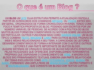 UM BLOG UM SITE CUJA ESTRUTURA PERMITE A ATUALIZAÇÃO RÁPIDA A
PARTIR DE ACRÉSCIMOS DOS CHAMADOS ARTIGOS, OU POSTS. ESTES SÃO,
EM GERAL, ORGANIZADOS DE FORMA CRONOLÓGICA INVERSA, TENDO COMO
FOCO A TEMÁTICA PROPOSTA DO BLOG, PODENDO SER ESCRITOS POR UM
NÚMERO VARIÁVEL DE PESSOAS, DE ACORDO COM A POLÍTICA DO BLOG.
MUITOS BLOGS FORNECEM COMENTÁRIOS OU NOTÍCIAS SOBRE UM ASSUNTO
EM PARTICULAR; OUTROS FUNCIONAM MAIS COMO DIÁRIOS ONLINE. UM BLOG
TÍPICO COMBINA TEXTO, IMAGENS E LINKS PARA OUTROS BLOGS, PÁGINAS DA
WEB E MÍDIAS RELACIONADAS A SEU TEMA. A CAPACIDADE DE LEITORES
DEIXAREM COMENTÁRIOS DE FORMA A INTERAGIR COM O AUTOR E OUTROS
LEITORES É UMA PARTE IMPORTANTE DE MUITOS BLOGS.
ALGUNS SISTEMAS DE CRIAÇÃO E EDIÇÃO DE BLOGS SÃO MUITO ATRATIVOS
PELAS FACILIDADES QUE OFERECEM, DISPONIBILIZANDO FERRAMENTAS
PRÓPRIAS QUE DISPENSAM O CONHECIMENTO DE HTML. A MAIORIA DOS
BLOGS SÃO PRIMARIAMENTE TEXTUAIS, EMBORA UMA PARTE SEJA FOCADA
EM TEMAS EXCLUSIVOS COMO ARTE, FOTOGRAFIA, VÍDEOS, MÚSICA OU
ÁUDIO, FORMANDO UMA AMPLA REDE DE MÍDIAS SOCIAIS. OUTRO FORMATO É
O MICROBLOGGING, QUE CONSISTE EM BLOGS COM TEXTOS CURTOS.
 