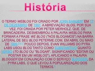 O TERMO WEBLOG FOI CRIADO POR JORN BARGER4 EM 17
DE DEZEMBRO DE 1997. A ABREVIAÇÃO BLOG, POR SUA
VEZ, FOI CRIADA POR PETER MERHOLZ, QUE, DE
BRINCADEIRA, DESMEMBROU A PALAVRA WEBLOG PARA
FORMAR A FRASE WE BLOG ("NÓS BLOGAMOS") NA BARRA
LATERAL DE SEU BLOG PETERME.COM, EM ABRIL OU MAIO
DE 1999.5 6 7 POUCO DEPOIS, EVAN WILLIAMS DO PYRA
LABS USOU BLOG TANTO COMO SUBSTANTIVO QUANTO
VERBO (TO BLOG OU "BLOGAR", SIGNIFICANDO "EDITAR OU
POSTAR EM UM WEBLOG"), APLICANDO A PALAVRA
BLOGGER EM CONJUNÇÃO COM O SERVIÇO BLOGGER, DA
PYRA LABS, O QUE LEVOU À POPULARIZAÇÃO DOS
TERMOS.8
 