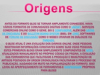 ANTES DO FORMATO BLOG SE TORNAR AMPLAMENTE CONHECIDO, HAVIA
VÁRIOS FORMATOS DE COMUNIDADES DIGITAIS COMO O USENET, SERVIÇOS
COMERCIAIS ONLINE COMO O GENIE, BIX E COMPUSERVE, ALÉM DAS LISTAS
DE DISCUSSÃO E DO BULLETIM BOARD SYSTEM (BBS). EM 1990, SOFTWARES
DE FÓRUNS DE DISCUSSÃO COMO O WEBEX CRIARAM OS DIÁLOGOS VIA
THREADS.
O BLOG ATUAL É UMA EVOLUÇÃO DOS DIÁRIOS ONLINE, ONDE PESSOAS
MANTINHAM INFORMAÇÕES CONSTANTES SOBRE SUAS VIDAS PESSOAIS.
ESTES PRIMEIROS BLOGS ERAM SIMPLESMENTE COMPONENTES DE SITES,
ATUALIZADOS MANUALMENTE NO PRÓPRIO CÓDIGO DA PÁGINA. A EVOLUÇÃO
DAS FERRAMENTAS QUE FACILITAVAM A PRODUÇÃO E MANUTENÇÃO DE
ARTIGOS POSTADOS EM ORDEM CRONOLÓGICA FACILITARAM O PROCESSO DE
PUBLICAÇÃO, AJUDANDO EM MUITO NA POPULARIZAÇÃO DO FORMATO. ISSO
LEVOU AO APERFEIÇOAMENTO DE FERRAMENTAS E HOSPEDAGEM PRÓPRIOS
PARA BLOGS
 