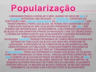 A MENSAGEM PASSOU A MODELAR O MEIO, QUANDO NO INÍCIO DE 2000, O
BLOGGER INTRODUZIU UMA INOVAÇÃO – O PERMALINK, CONHECIDO EM
PORTUGUÊS COMO LIGAÇÃO PERMANENTE OU APONTADOR PERMANENTE – QUE
TRANSFORMARIA O PERFIL DOS BLOGS. OS PERMALINKS GARANTIAM A CADA
PUBLICAÇÃO NUM BLOG UMA LOCALIZAÇÃO PERMANENTE - UMA URL – QUE
PODERIA SER REFERENCIADA. ANTERIORMENTE, A RECUPERAÇÃO EM ARQUIVOS
DE BLOGS SÓ ERA GARANTIDA ATRAVÉS DA NAVEGAÇÃO LIVRE (OU CRONOLÓGICA).
O PERMALINK PERMITIA ENTÃO QUE OS BLOGUEIROS PUDESSEM REFERENCIAR
PUBLICAÇÕES ESPECÍFICAS EM QUALQUER BLOG.
EM SEGUIDA, HACKERS CRIARAM PROGRAMAS DE COMENTÁRIOS APLICÁVEIS AOS
SISTEMAS DE PUBLICAÇÃO DE BLOGS QUE AINDA NÃO OFERECIAM TAL
CAPACIDADE. O PROCESSO DE SE COMENTAR EM BLOGS SIGNIFICOU UMA
DEMOCRATIZAÇÃO DA PUBLICAÇÃO, CONSEQUENTEMENTE REDUZINDO AS
BARREIRAS PARA QUE LEITORES SE TORNASSEM ESCRITORES.
A BLOGOSFERA, TERMO QUE REPRESENTA O MUNDO DOS BLOGS, OU OS BLOGS
COMO UMA COMUNIDADE OU REDE SOCIAL, CRESCEU EM RITMO ESPANTOSO. EM
1999 O NÚMERO DE BLOGS ERA ESTIMADO EM MENOS DE 50; NO FINAL DE 2000, A
ESTIMATIVA ERA DE POUCOS MILHARES. MENOS DE TRÊS ANOS DEPOIS, OS
NÚMEROS SALTARAM PARA ALGO EM TORNO DE 2,5 A 4 MILHÕES. ATUALMENTE
EXISTEM CERCA DE 112 MILHÕES DE BLOGS E CERCA DE 120 MIL SÃO CRIADOS
DIARIAMENTE, DE ACORDO COM O ESTUDO STATE OF BLOGOSPHERE.9
 