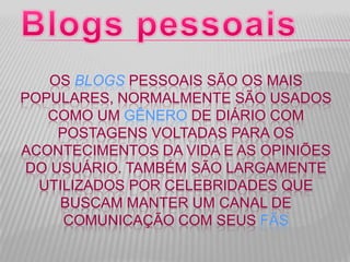 OS BLOGS PESSOAIS SÃO OS MAIS
POPULARES, NORMALMENTE SÃO USADOS
COMO UM GÊNERO DE DIÁRIO COM
POSTAGENS VOLTADAS PARA OS
ACONTECIMENTOS DA VIDA E AS OPINIÕES
DO USUÁRIO. TAMBÉM SÃO LARGAMENTE
UTILIZADOS POR CELEBRIDADES QUE
BUSCAM MANTER UM CANAL DE
COMUNICAÇÃO COM SEUS FÃS
 