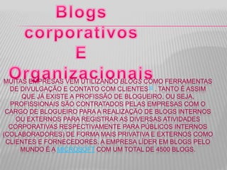 MUITAS EMPRESAS VÊM UTILIZANDO BLOGS COMO FERRAMENTAS
DE DIVULGAÇÃO E CONTATO COM CLIENTES10 . TANTO É ASSIM
QUE JÁ EXISTE A PROFISSÃO DE BLOGUEIRO, OU SEJA,
PROFISSIONAIS SÃO CONTRATADOS PELAS EMPRESAS COM O
CARGO DE BLOGUEIRO PARA A REALIZAÇÃO DE BLOGS INTERNOS
OU EXTERNOS PARA REGISTRAR AS DIVERSAS ATIVIDADES
CORPORATIVAS RESPECTIVAMENTE PARA PÚBLICOS INTERNOS
(COLABORADORES) DE FORMA MAIS PRIVATIVA E EXTERNOS COMO
CLIENTES E FORNECEDORES. A EMPRESA LÍDER EM BLOGS PELO
MUNDO É A MICROSOFT COM UM TOTAL DE 4500 BLOGS.
 