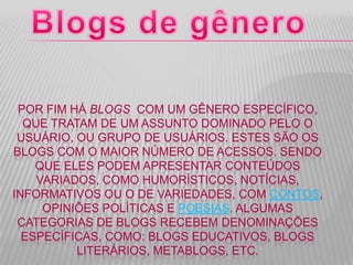 POR FIM HÁ BLOGS COM UM GÊNERO ESPECÍFICO,
QUE TRATAM DE UM ASSUNTO DOMINADO PELO O
USUÁRIO, OU GRUPO DE USUÁRIOS. ESTES SÃO OS
BLOGS COM O MAIOR NÚMERO DE ACESSOS. SENDO
QUE ELES PODEM APRESENTAR CONTEÚDOS
VARIADOS, COMO HUMORÍSTICOS, NOTÍCIAS,
INFORMATIVOS OU O DE VARIEDADES, COM CONTOS,
OPINIÕES POLÍTICAS E POESIAS. ALGUMAS
CATEGORIAS DE BLOGS RECEBEM DENOMINAÇÕES
ESPECÍFICAS, COMO: BLOGS EDUCATIVOS, BLOGS
LITERÁRIOS, METABLOGS, ETC.
 