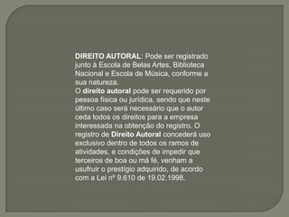 DIREITO AUTORAL: Pode ser registrado
junto à Escola de Belas Artes, Biblioteca
Nacional e Escola de Música, conforme a
sua natureza.
O direito autoral pode ser requerido por
pessoa física ou jurídica, sendo que neste
último caso será necessário que o autor
ceda todos os direitos para a empresa
interessada na obtenção do registro. O
registro de Direito Autoral concederá uso
exclusivo dentro de todos os ramos de
atividades, e condições de impedir que
terceiros de boa ou má fé, venham a
usufruir o prestígio adquirido, de acordo
com a Lei nº 9.610 de 19.02.1998.
 