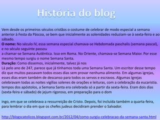 Vem desde os primeiros séculos cristãos o costume de celebrar de modo especial a semana
anterior à Festa da Páscoa, se bem que inicialmente as solenidades reduziam-se à sexta-feira e ao
sábado.
O nome: No século IV, essa semana especial chamava-se Hebdomada paschalis (semana pascal),
e no século seguinte passou
a chamar-se Semana Autêntica. Isso em Roma. No Oriente, chamava-se Semana Maior. Por esse
mesmo tempo surgiu o nome Semana Santa.
Duração: Como dissemos, inicialmente, talvez já nos
Lá pelo ano de 247, parece que já tínhamos toda uma Semana Santa. Um escritor desse tempo
diz que muitos passavam todos esses dias sem provar nenhuma alimento. Em algumas igrejas,
esses dias eram também de descanso para todos os servos e escravos. Algumas Igrejas
celebravam todas as noites vigílias solenes de orações e leituras, com a celebração da eucaristia.
tempos dos apóstolos, a Semana Santa era celebrada só a partir da sexta-feira. Eram dois dias
(sexta-feira e sábado) de jejum rigoroso, em preparação para o dom
ingo, em que se celebrava a ressurreição de Cristo. Depois, foi incluída também a quarta-feira,
para lembrar o dia em que os chefes judeus decidiram prender o Salvador.
http://blogscatolicos.blogspot.com.br/2012/04/como-surgiu-celebracao-da-semana-santa.html
 
