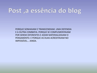 PORQUE SONHAVAM E TRANSCENDIAM. UMA DEFENDIA
E A OUTRA COMBATIA. PORQUE SE COMPLEMENTAVAM
POR SEREM DIFERENTES E ASSIM MATERIALIZAVAM O
PENSAMENTO. E PORQUE AS DUAS ACREDITAVAM NO
IMPOSSÍVEL... AINDA.
 