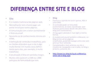 • Site
• É o modelo tradicional de páginas web.
• Normalmente tem a home page, um
ponto inicial para outras páginas.
• A comunicação com o leitor normalmente
é feita via email.
• Necessita-se de conhecimento mínimo em
HTML.
• A definição de conteúdo é trabalhosa, pois
os clientes entendem que o site é algo
muito formal. Em muitos casos definir
textos para sites, por exemplo, é muito
trabalhoso.
• A atualização é feita em períodos longos.
• Muitos sites parecem a CNN ou a BBC
pelo grau de formalidade que tem.
• Blog
• Expressa a opinião do autor apenas, Não é
uma CNN!
• O conteúdo pode ser discutido
(comentários), às vezes classificado. (por
motivos particulares decidi não abrir meu
blog para comentários).
• A linguagem adotada é mais light e menos
formal.
• O modelo estrutural também é diferente, no
blog temos várias páginas
empilhadas, podendo navegar entre elas sem
precisar ficar voltando.
• Completando o item anterior, no site o
modelo de navegação e vai e volta, no blog e
próximo, próximo, etc.
• http://www.luis.blog.br/qual-a-diferenca-
entre-site-e-blog.aspx
 