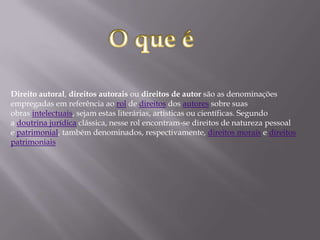 Direito autoral, direitos autorais ou direitos de autor são as denominações
empregadas em referência ao rol de direitos dos autores sobre suas
obras intelectuais, sejam estas literárias, artísticas ou científicas. Segundo
a doutrina jurídica clássica, nesse rol encontram-se direitos de natureza pessoal
e patrimonial, também denominados, respectivamente, direitos morais e direitos
patrimoniais
 